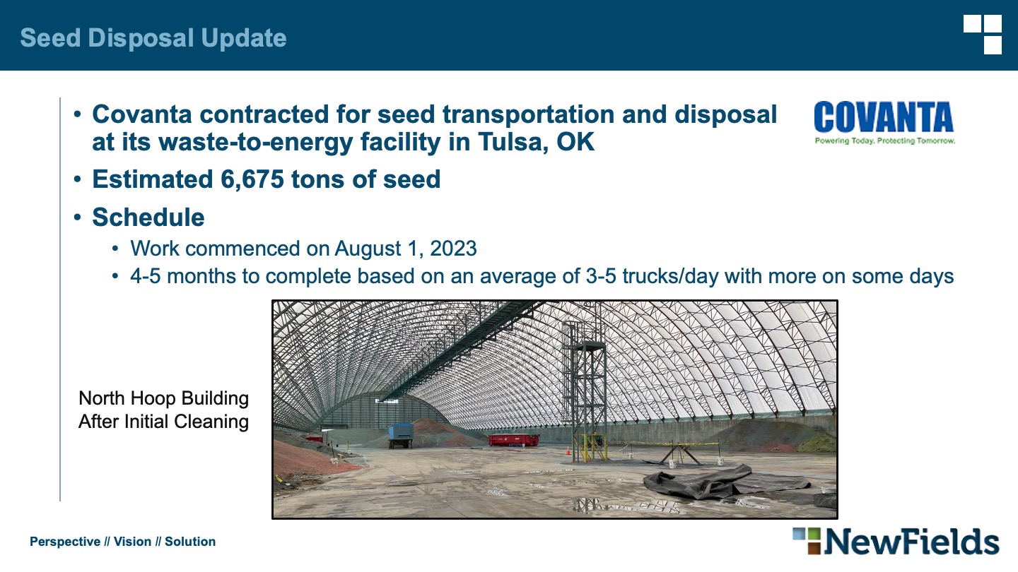 Seed Disposal Update Covanta contracted for seed transportation and disposalat its waste-to-energy facility in Tulsa, OK Estimated 6,675 tons of seed Schedule Work commenced on August 1, 2023 4-5 months to complete based on an average of 3-5 trucks/day with more on some days