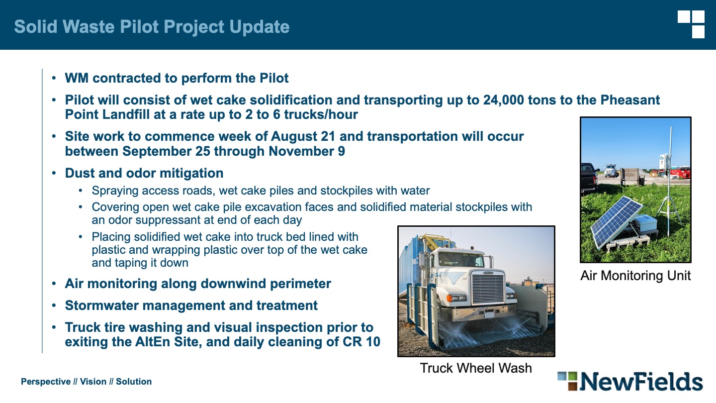 Solid Waste Pilot Project Update WM contracted to perform the Pilot Pilot will consist of wet cake solidification and transporting up to 24,000 tons to the Pheasant Point Landfill at a rate up to 2 to 6 trucks/hour Site work to commence week of August 21 and transportation will occurbetween September 25 through November 9 Dust and odor mitigation Spraying access roads, wet cake piles and stockpiles with water Covering open wet cake pile excavation faces and solidified material stockpiles withan odor suppressant at end of each day Placing solidified wet cake into truck bed lined withplastic and wrapping plastic over top of the wet cakeand taping it down Air monitoring along downwind perimeter Stormwater management and treatment Truck tire washing and visual inspection prior toexiting the AltEn Site, and daily cleaning of CR 10