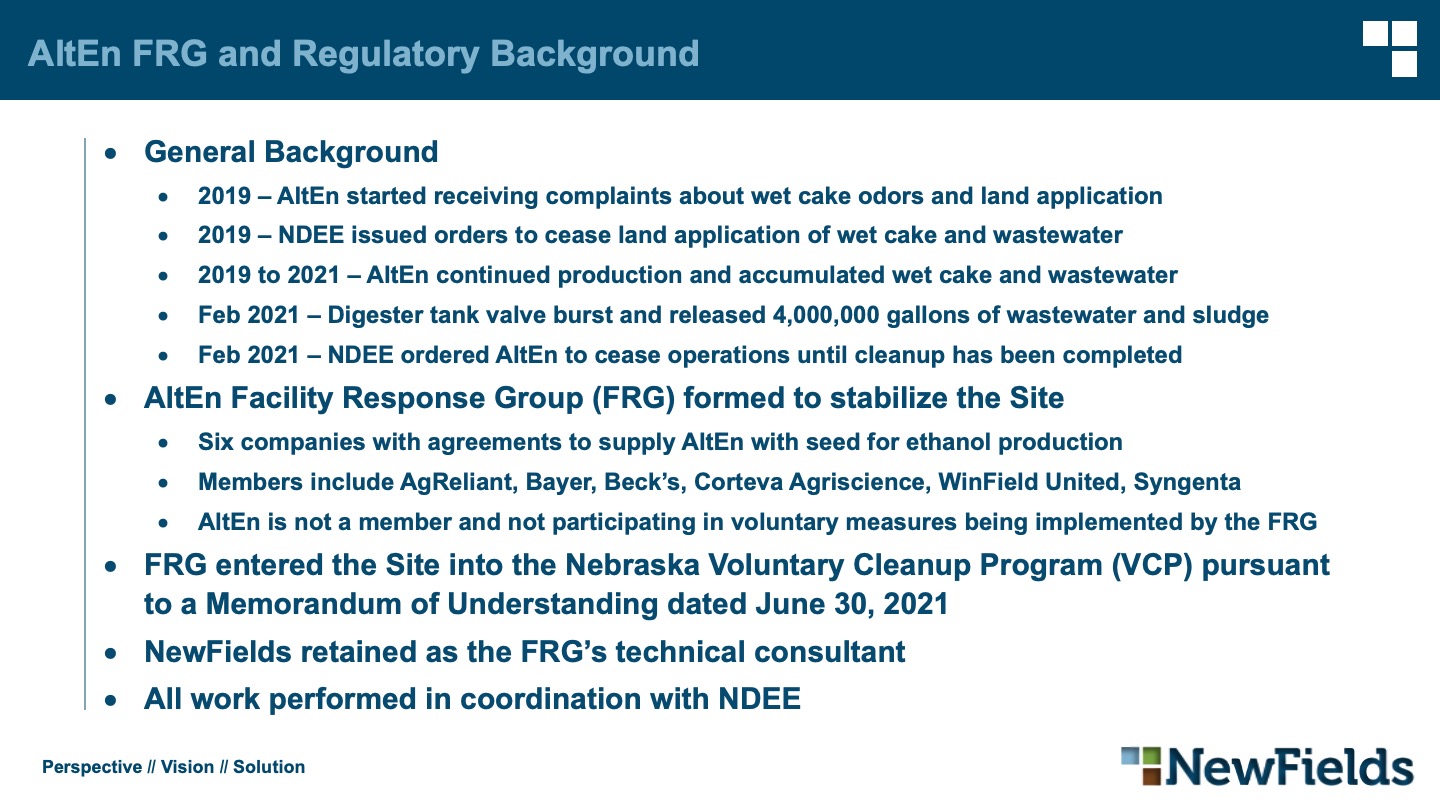 AltEn FRG and Regulatory Background General Background 2019 – AltEn started receiving complaints about wet cake odors and land application 2019 – NDEE issued orders to cease land application of wet cake and wastewater 2019 to 2021 – AltEn continued production and accumulated wet cake and wastewater Feb 2021 – Digester tank valve burst and released 4,000,000 gallons of wastewater and sludge Feb 2021 – NDEE ordered AltEn to cease operations until cleanup has been completed AltEn Facility Response Group (FRG) formed to stabilize the Site Six companies with agreements to supply AltEn with seed for ethanol production Members include AgReliant, Bayer, Beck’s, Corteva Agriscience, WinField United, Syngenta AltEn is not a member and not participating in voluntary measures being implemented by the FRG FRG entered the Site into the Nebraska Voluntary Cleanup Program (VCP) pursuant to a Memorandum of Understanding dated June 30, 2021 NewFields retained as the FRG’s technical consultant All work performed in coordination with NDEE