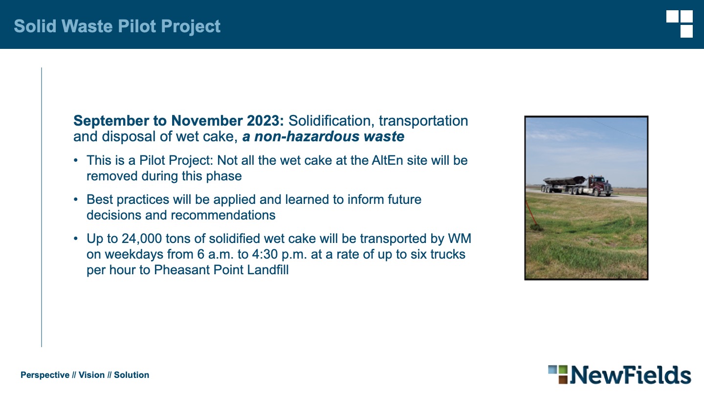 Solid Waste Pilot Project September to November 2023: Solidification, transportation and disposal of wet cake, a non-hazardous waste This is a Pilot Project: Not all the wet cake at the AltEn site will be removed during this phase Best practices will be applied and learned to inform future decisions and recommendations Up to 24,000 tons of solidified wet cake will be transported by WM on weekdays from 6 a.m. to 4:30 p.m. at a rate of up to six trucks per hour to Pheasant Point Landfill
