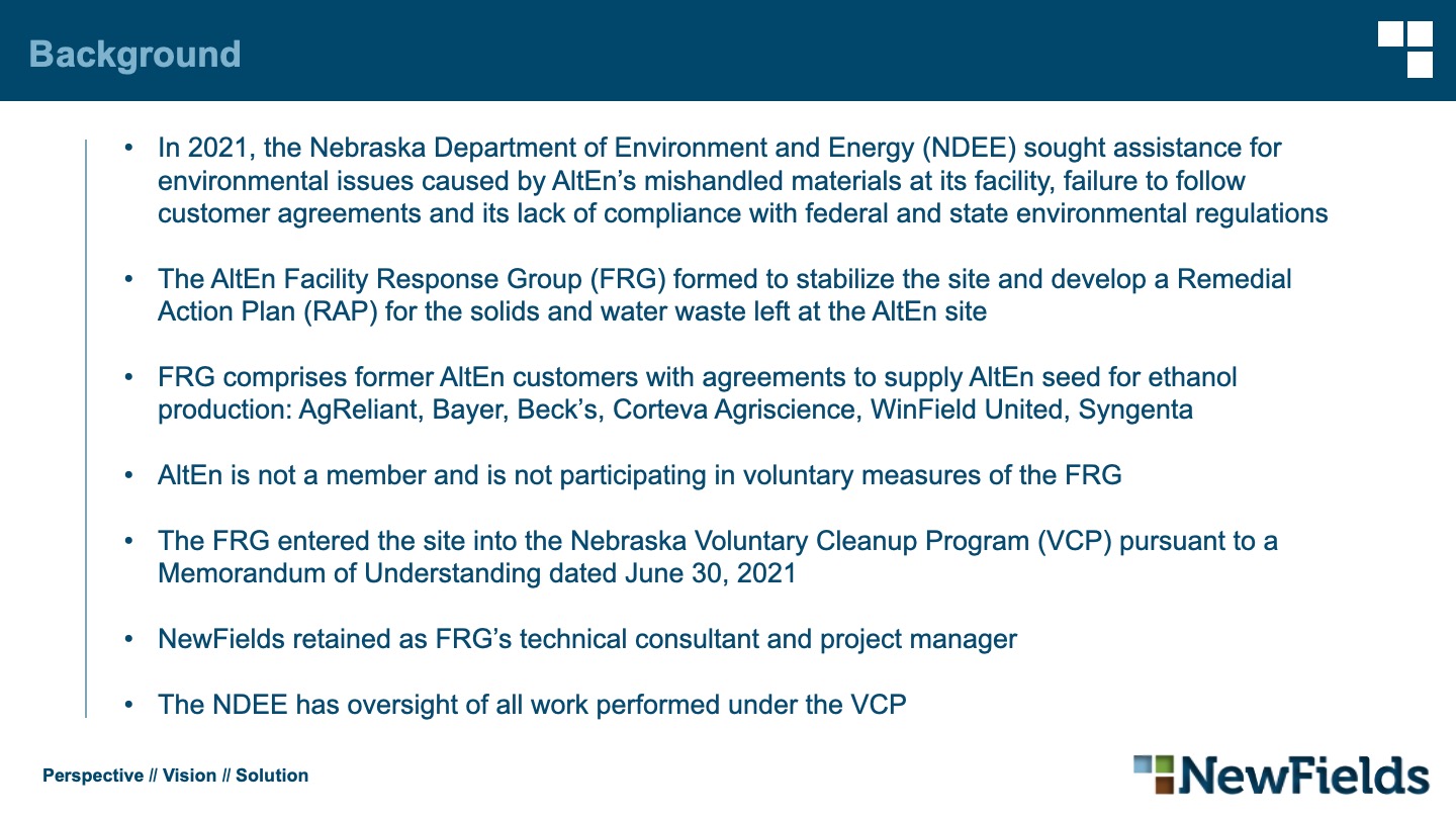 Background In 2021, the Nebraska Department of Environment and Energy (NDEE) sought assistance for environmental issues caused by AltEn’s mishandled materials at its facility, failure to follow customer agreements and its lack of compliance with federal and state environmental regulations The AltEn Facility Response Group (FRG) formed to stabilize the site and develop a Remedial Action Plan (RAP) for the solids and water waste left at the AltEn site FRG comprises former AltEn customers with agreements to supply AltEn seed for ethanol production: AgReliant, Bayer, Beck’s, Corteva Agriscience, WinField United, Syngenta AltEn is not a member and is not participating in voluntary measures of the FRG The FRG entered the site into the Nebraska Voluntary Cleanup Program (VCP) pursuant to a Memorandum of Understanding dated June 30, 2021 NewFields retained as FRG’s technical consultant and project manager The NDEE has oversight of all work performed under the VCP