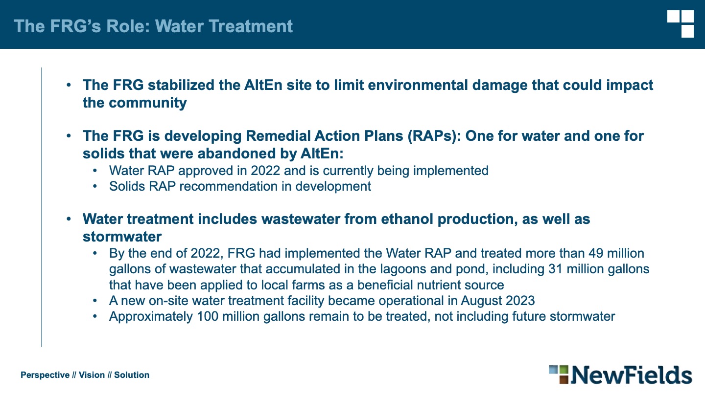 The FRG’s Role: Water Treatment The FRG stabilized the AltEn site to limit environmental damage that could impact the community The FRG is developing Remedial Action Plans (RAPs): One for water and one for solids that were abandoned by AltEn: Water RAP approved in 2022 and is currently being implemented Solids RAP recommendation in development Water treatment includes wastewater from ethanol production, as well as stormwater By the end of 2022, FRG had implemented the Water RAP and treated more than 49 million gallons of wastewater that accumulated in the lagoons and pond, including 31 million gallons that have been applied to local farms as a beneficial nutrient source A new on-site water treatment facility became operational in August 2023 Approximately 100 million gallons remain to be treated, not including future stormwater