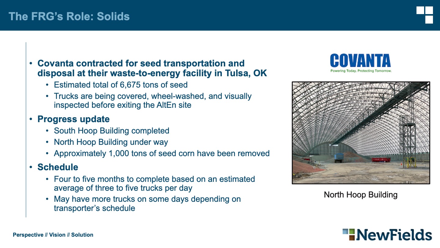 The FRG’s Role: Solids Covanta contracted for seed transportation and disposal at their waste-to-energy facility in Tulsa, OK Estimated total of 6,675 tons of seed Trucks are being covered, wheel-washed, and visually inspected before exiting the AltEn site Progress update South Hoop Building completed North Hoop Building under way Approximately 1,000 tons of seed corn have been removed Schedule Four to five months to complete based on an estimated average of three to five trucks per day May have more trucks on some days depending on transporter’s schedule
