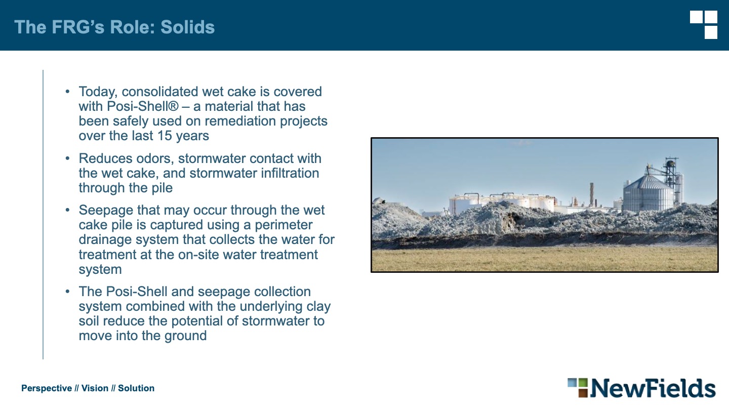 The FRG’s Role: Solids Today, consolidated wet cake is covered with Posi-Shell® – a material that has been safely used on remediation projects over the last 15 years Reduces odors, stormwater contact with the wet cake, and stormwater infiltration through the pile Seepage that may occur through the wet cake pile is captured using a perimeter drainage system that collects the water for treatment at the on-site water treatment system The Posi-Shell and seepage collection system combined with the underlying clay soil reduce the potential of stormwater to move into the ground