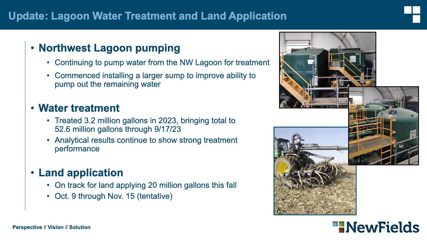 Northwest Lagoon pumping Continuing to pump water from the NW Lagoon for treatment Commenced installing a larger sump to improve ability topump out the remaining water Water treatment Treated 3.2 million gallons in 2023, bringing total to52.6 million gallons through 9/17/23 Analytical results continue to show strong treatmentperformance Land application On track for land applying 20 million gallons this fall Oct. 9 through Nov. 15 (tentative)