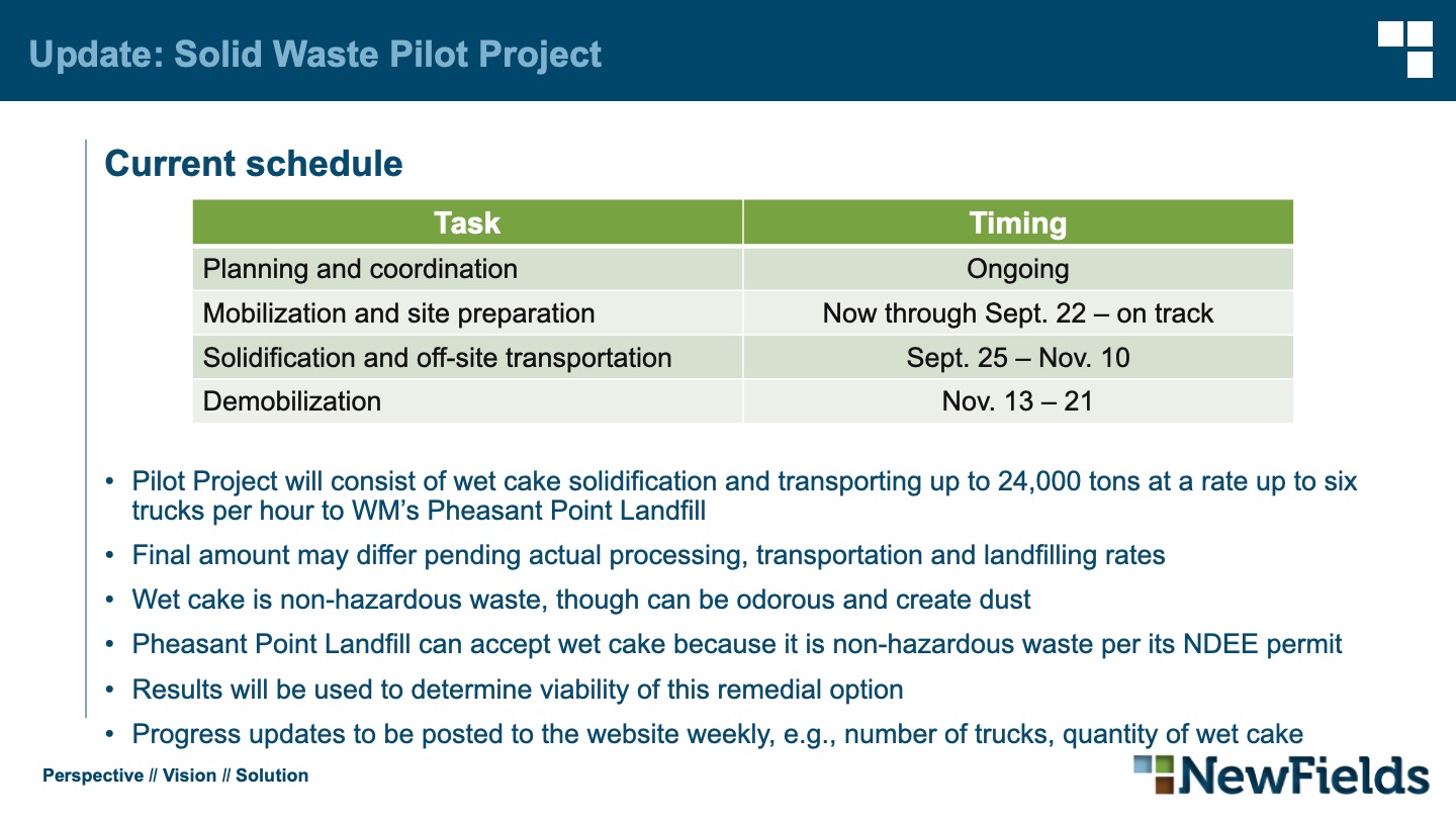 Pilot Project will consist of wet cake solidification and transporting up to 24,000 tons at a rate up to six trucks per hour to WM’s Pheasant Point Landfill Final amount may differ pending actual processing, transportation and landfilling rates Wet cake is non-hazardous waste, though can be odorous and create dust Pheasant Point Landfill can accept wet cake because it is non-hazardous waste per its NDEE permit Results will be used to determine viability of this remedial option Progress updates to be posted to the website weekly, e.g., number of trucks, quantity of wet cake