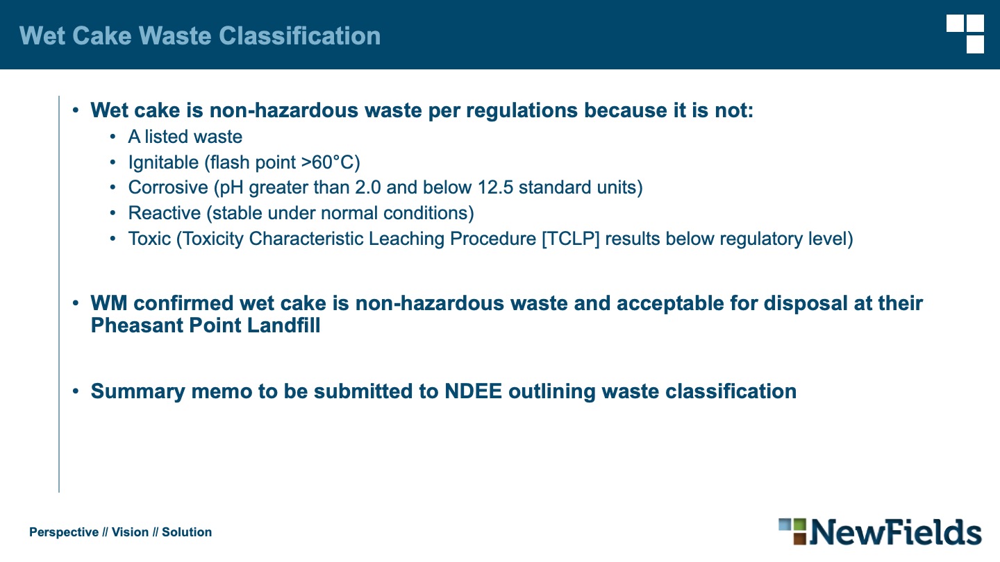 Wet cake is non-hazardous waste per regulations because it is not: A listed waste Ignitable (flash point >60°C) Corrosive (pH greater than 2.0 and below 12.5 standard units) Reactive (stable under normal conditions) Toxic (Toxicity Characteristic Leaching Procedure [TCLP] results below regulatory level) WM confirmed wet cake is non-hazardous waste and acceptable for disposal at their Pheasant Point Landfill Summary memo to be submitted to NDEE outlining waste classification