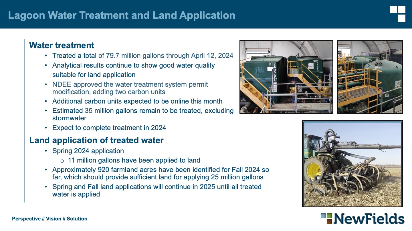 Water treatment Treated a total of 79.7 million gallons through April 12, 2024 Analytical results continue to show good water quality     suitable for land application NDEE approved the water treatment system permitmodification, adding two carbon units Additional carbon units expected to be online this month Estimated 35 million gallons remain to be treated, excludingstormwater Expect to complete treatment in 2024 Land application of treated water Spring 2024 application 11 million gallons have been applied to land Approximately 920 farmland acres have been identified for Fall 2024 sofar, which should provide sufficient land for applying 25 million gallons Spring and Fall land applications will continue in 2025 until all treatedwater is applied