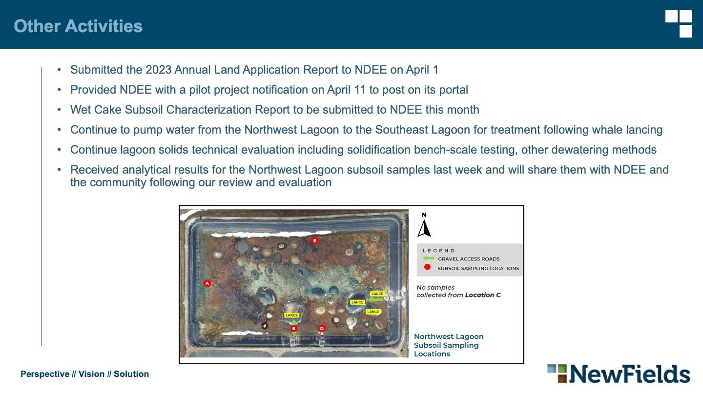 Other Activities Submitted the 2023 Annual Land Application Report to NDEE on April 1 Provided NDEE with a pilot project notification on April 11 to post on its portal Wet Cake Subsoil Characterization Report to be submitted to NDEE this month Continue to pump water from the Northwest Lagoon to the Southeast Lagoon for treatment following whale lancing Continue lagoon solids technical evaluation including solidification bench-scale testing, other dewatering methods Received analytical results for the Northwest Lagoon subsoil samples last week and will share them with NDEE and the community following our review and evaluation