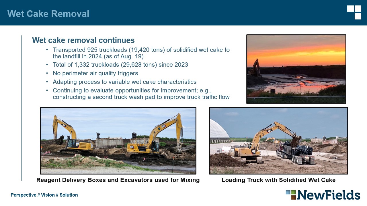 Wet cake removal continues​ Transported 925 truckloads (19,420 tons) of solidified wet cake to the landfill in 2024 (as of Aug. 19)​ Total of 1,332 truckloads (29,628 tons) since 2023​ No perimeter air quality triggers​ Adapting process to variable wet cake characteristics​ Continuing to evaluate opportunities for improvement; e.g., constructing a second truck wash pad to improve truck traffic flow​