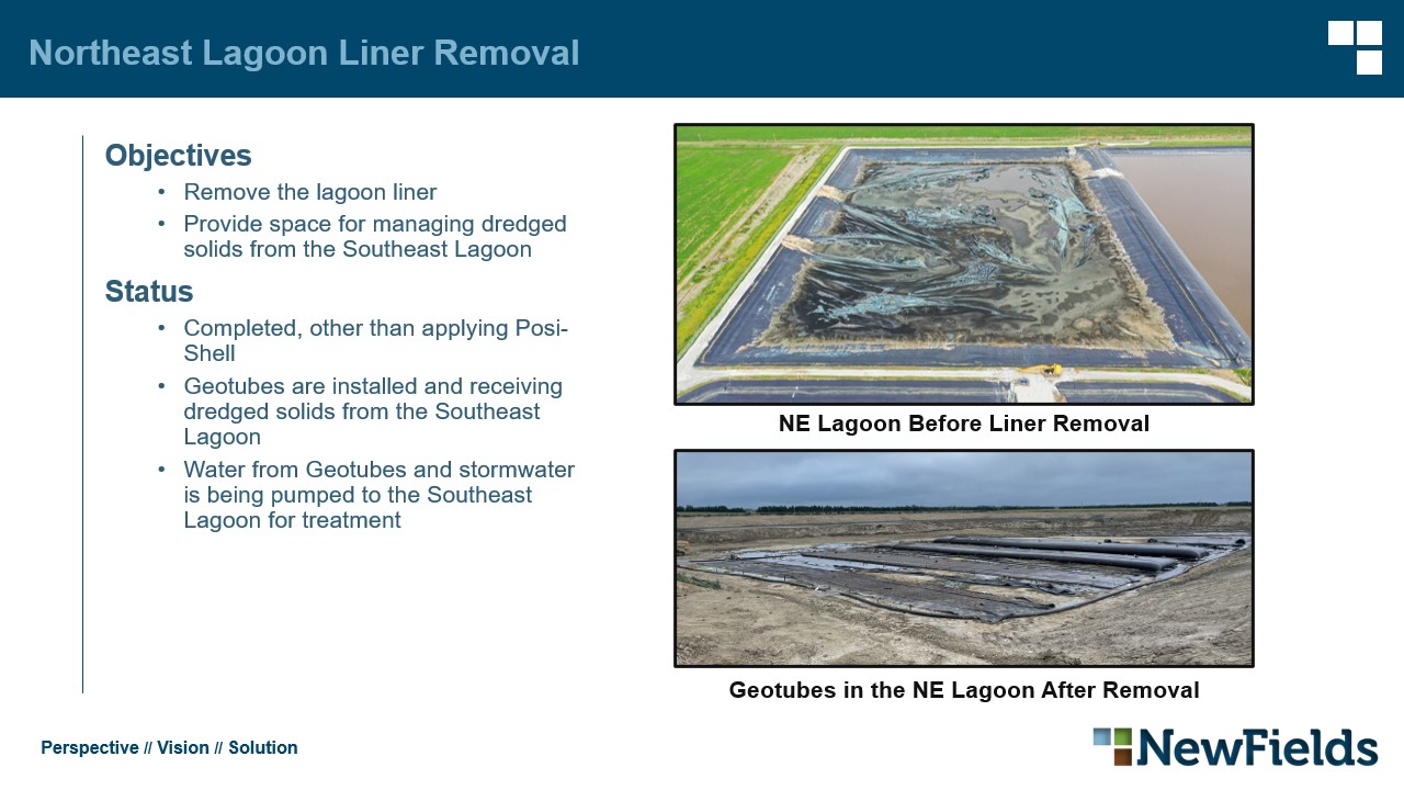 Northeast Lagoon Liner Removal Objectives​ Remove the lagoon liner​ Provide space for managing dredged solids from the Southeast Lagoon​ Status​ Completed, other than applying Posi-Shell​ Geotubes are installed and receiving dredged solids from the Southeast Lagoon​ Water from Geotubes and stormwater is being pumped to the Southeast Lagoon for treatment​