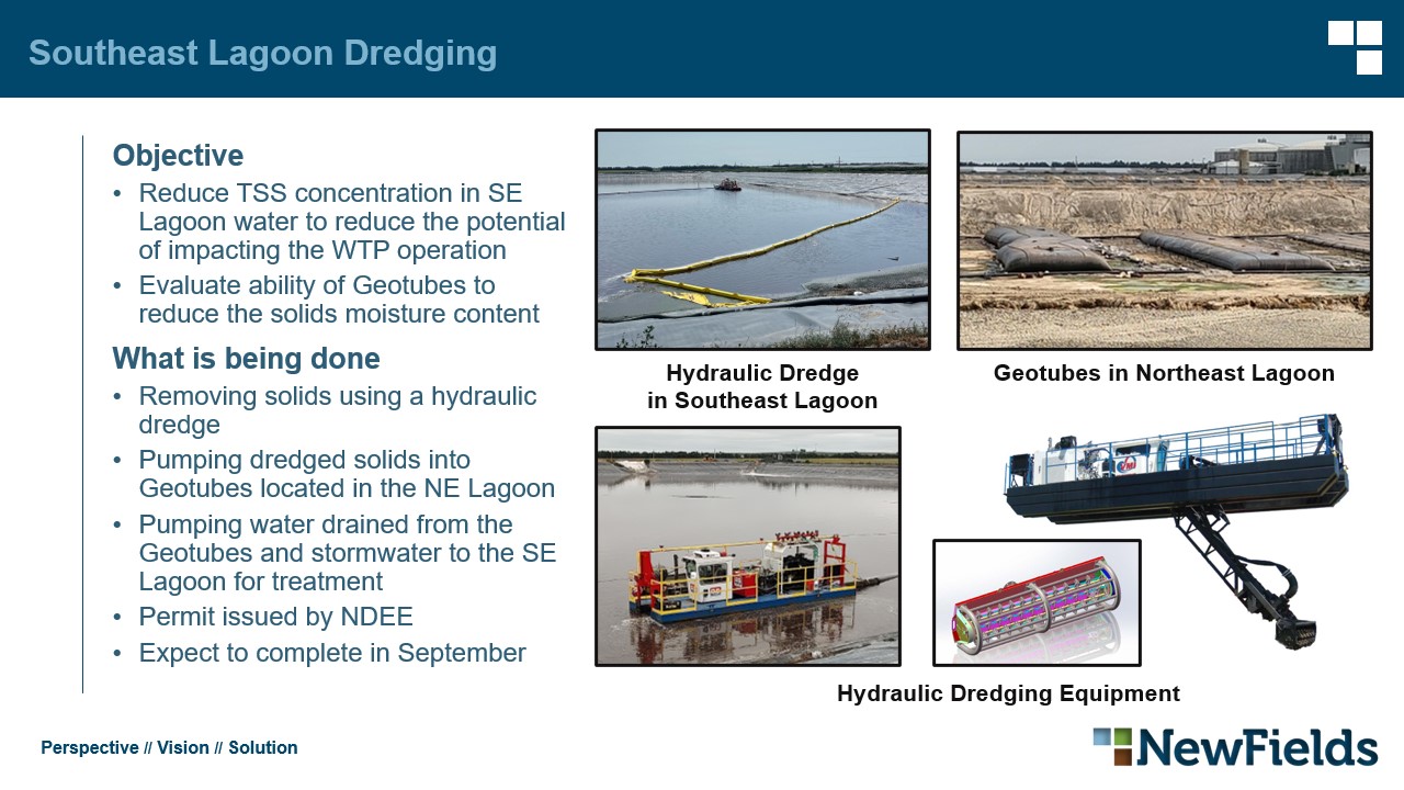 Southeast Lagoon Dredging Objective​ Reduce TSS concentration in SE Lagoon water to reduce the potential of impacting the WTP operation​ Evaluate ability of Geotubes to reduce the solids moisture content​ What is being done​ Removing solids using a hydraulic dredge​ Pumping dredged solids into Geotubes located in the NE Lagoon​ Pumping water drained from the Geotubes and stormwater to the SE Lagoon for treatment​ Permit issued by NDEE​ Expect to complete in September​