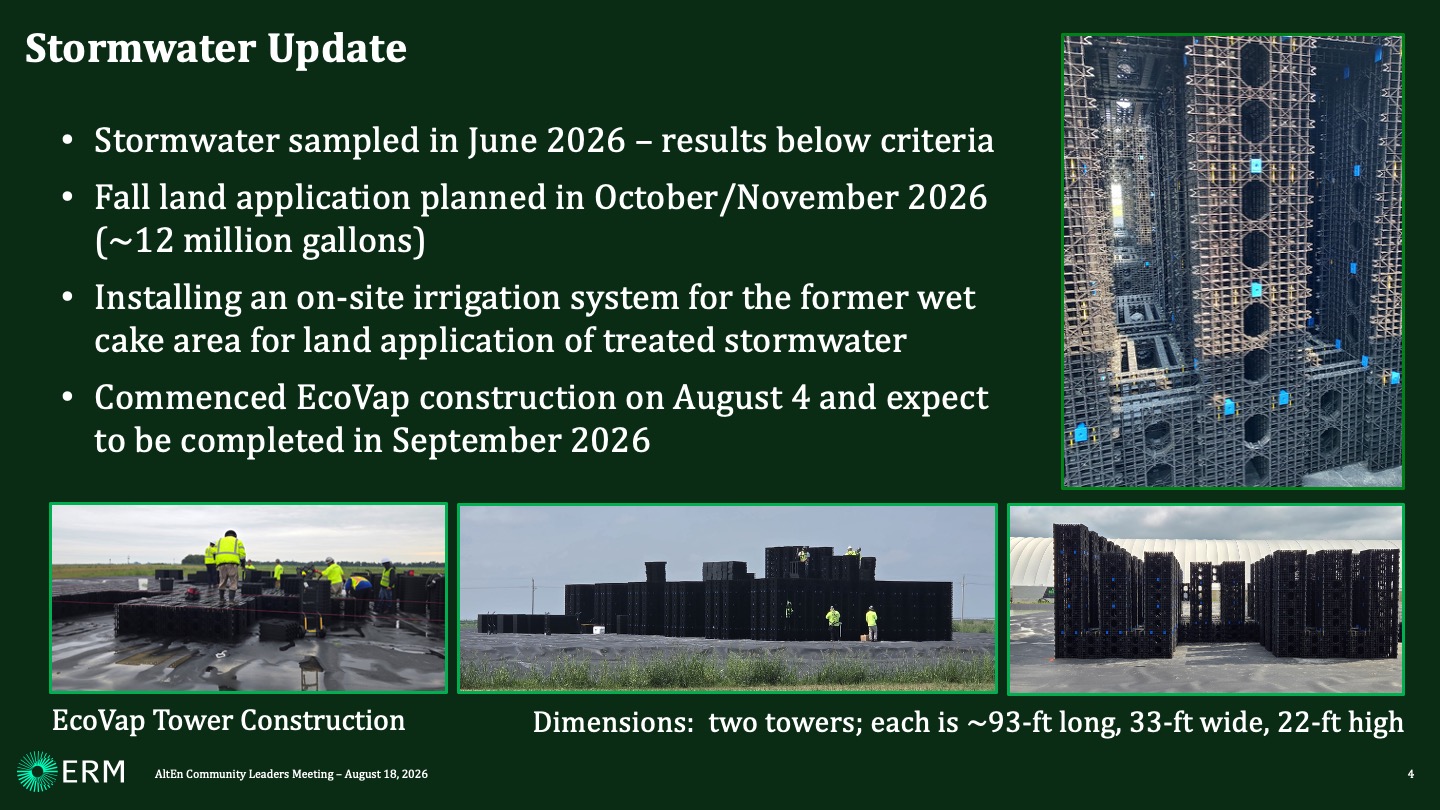 Stormwater Update Stormwater sampled in June 2026 – results below criteria Fall land application planned in October/November 2026 (~12 million gallons) Installing an on-site irrigation system for the former wet cake area for land application of treated stormwater Commenced EcoVap construction on August 4 and expect to be completed in September 2026